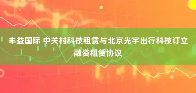 丰益国际 中关村科技租赁与北京光宇出行科技订立融资租赁协议