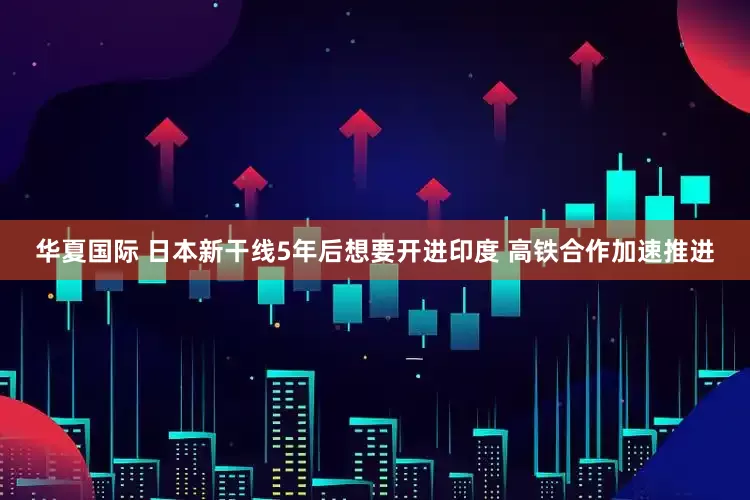 华夏国际 日本新干线5年后想要开进印度 高铁合作加速推进