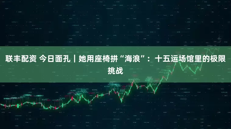 联丰配资 今日面孔｜她用座椅拼“海浪”：十五运场馆里的极限挑战