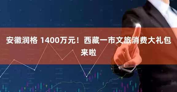 安徽润格 1400万元！西藏一市文旅消费大礼包来啦