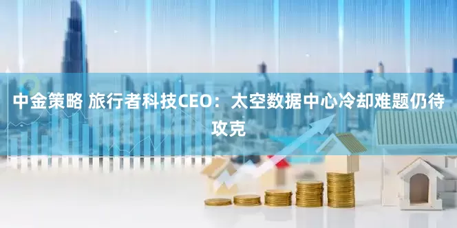 中金策略 旅行者科技CEO：太空数据中心冷却难题仍待攻克