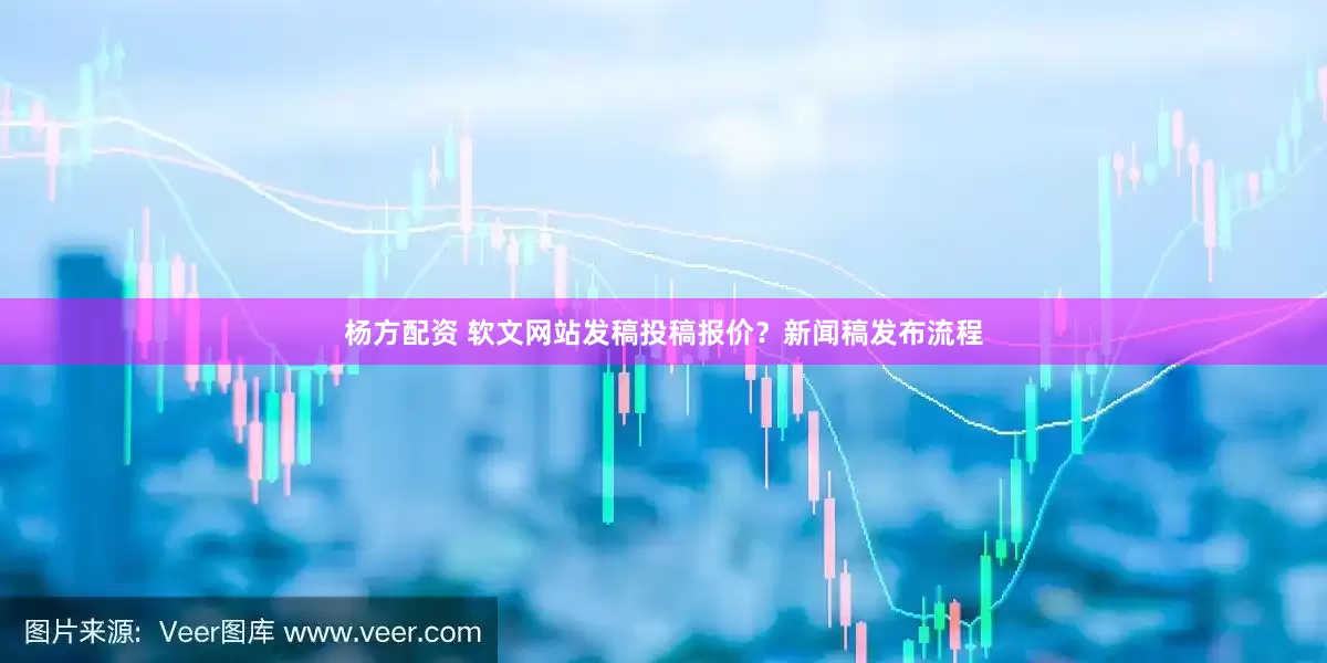 杨方配资 软文网站发稿投稿报价？新闻稿发布流程