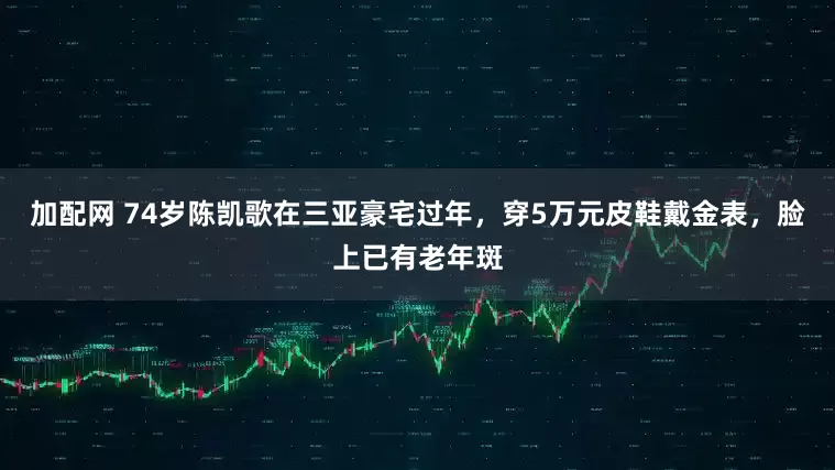 加配网 74岁陈凯歌在三亚豪宅过年，穿5万元皮鞋戴金表，脸上已有老年斑