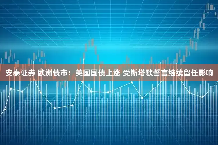 安泰证券 欧洲债市：英国国债上涨 受斯塔默誓言继续留任影响